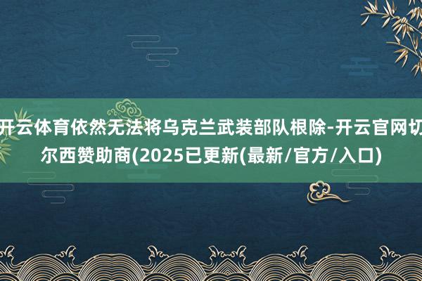 开云体育依然无法将乌克兰武装部队根除-开云官网切尔西赞助商(2025已更新(最新/官方/入口)