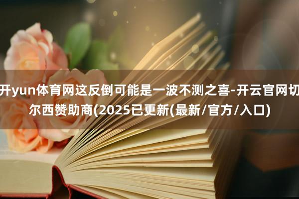 开yun体育网这反倒可能是一波不测之喜-开云官网切尔西赞助商(2025已更新(最新/官方/入口)