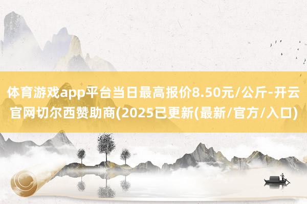 体育游戏app平台当日最高报价8.50元/公斤-开云官网切尔西赞助商(2025已更新(最新/官方/入口)