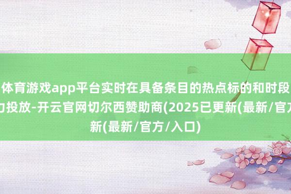 体育游戏app平台实时在具备条目的热点标的和时段加大运力投放-开云官网切尔西赞助商(2025已更新(最新/官方/入口)