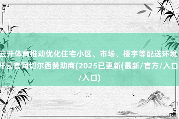 云开体育推动优化住宅小区、市场、楼宇等配送环境-开云官网切尔西赞助商(2025已更新(最新/官方/入口)