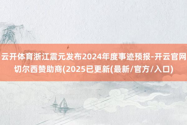 云开体育浙江震元发布2024年度事迹预报-开云官网切尔西赞助商(2025已更新(最新/官方/入口)