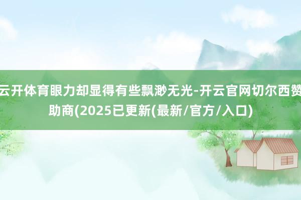 云开体育眼力却显得有些飘渺无光-开云官网切尔西赞助商(2025已更新(最新/官方/入口)