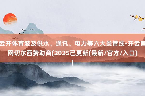 云开体育波及供水、通讯、电力等六大类管线-开云官网切尔西赞助商(2025已更新(最新/官方/入口)