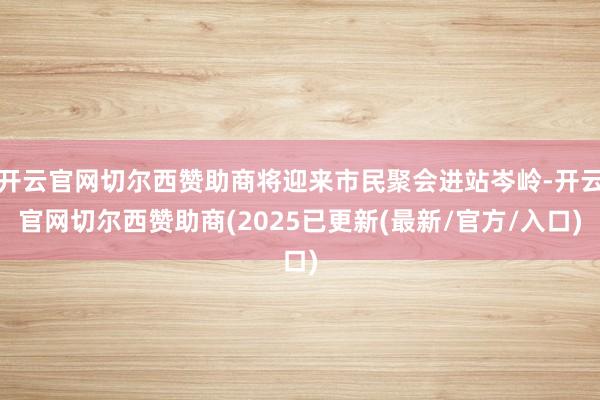 开云官网切尔西赞助商将迎来市民聚会进站岑岭-开云官网切尔西赞助商(2025已更新(最新/官方/入口)