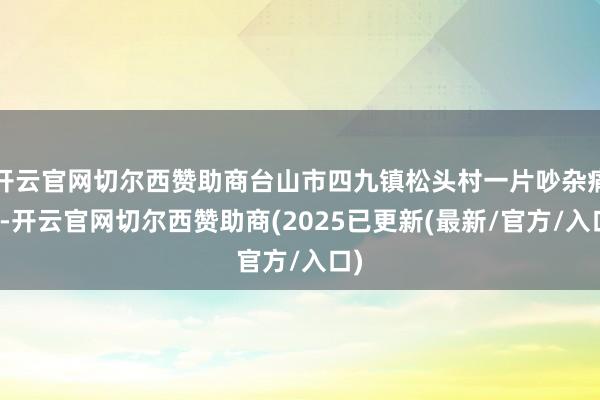开云官网切尔西赞助商台山市四九镇松头村一片吵杂痛恨-开云官网切尔西赞助商(2025已更新(最新/官方/入口)