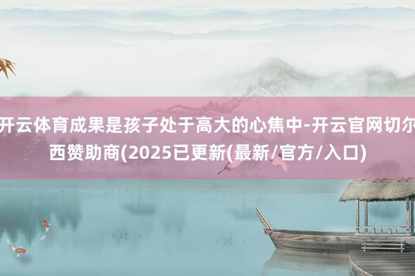 开云体育成果是孩子处于高大的心焦中-开云官网切尔西赞助商(2025已更新(最新/官方/入口)