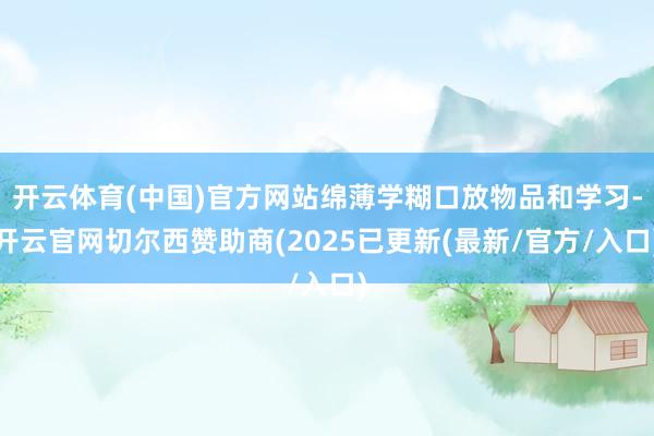 开云体育(中国)官方网站绵薄学糊口放物品和学习-开云官网切尔西赞助商(2025已更新(最新/官方/入口)