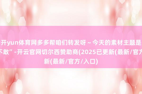 开yun体育网多多帮咱们转发呀～今天的素材主题是“敢与不敢”-开云官网切尔西赞助商(2025已更新(最新/官方/入口)