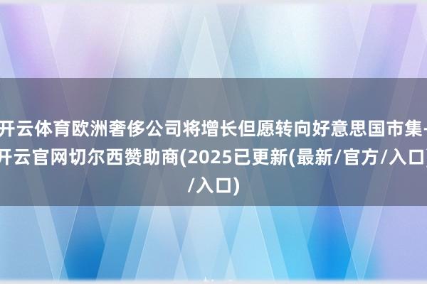 开云体育欧洲奢侈公司将增长但愿转向好意思国市集-开云官网切尔西赞助商(2025已更新(最新/官方/入口)