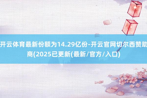 开云体育最新份额为14.29亿份-开云官网切尔西赞助商(2025已更新(最新/官方/入口)