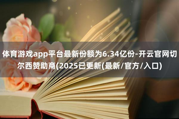 体育游戏app平台最新份额为6.34亿份-开云官网切尔西赞助商(2025已更新(最新/官方/入口)