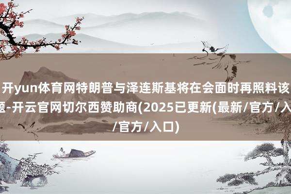 开yun体育网特朗普与泽连斯基将在会面时再照料该议题-开云官网切尔西赞助商(2025已更新(最新/官方/入口)
