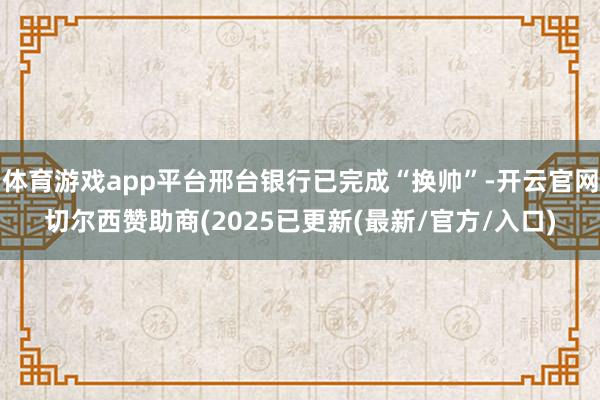 体育游戏app平台邢台银行已完成“换帅”-开云官网切尔西赞助商(2025已更新(最新/官方/入口)