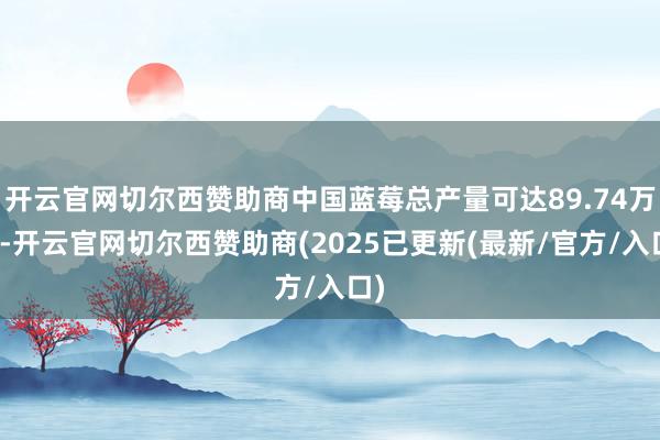 开云官网切尔西赞助商中国蓝莓总产量可达89.74万吨-开云官网切尔西赞助商(2025已更新(最新/官方/入口)