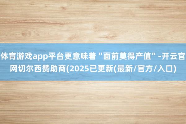 体育游戏app平台更意味着“面前莫得产值”-开云官网切尔西赞助商(2025已更新(最新/官方/入口)