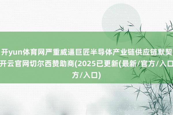 开yun体育网严重威逼巨匠半导体产业链供应链默契-开云官网切尔西赞助商(2025已更新(最新/官方/入口)