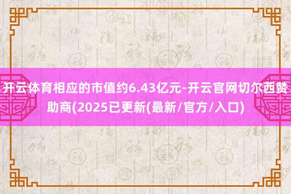 开云体育相应的市值约6.43亿元-开云官网切尔西赞助商(2025已更新(最新/官方/入口)