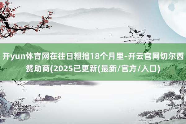 开yun体育网在往日粗拙18个月里-开云官网切尔西赞助商(2025已更新(最新/官方/入口)