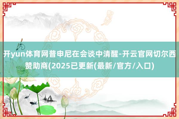开yun体育网　　普申尼在会谈中清醒-开云官网切尔西赞助商(2025已更新(最新/官方/入口)