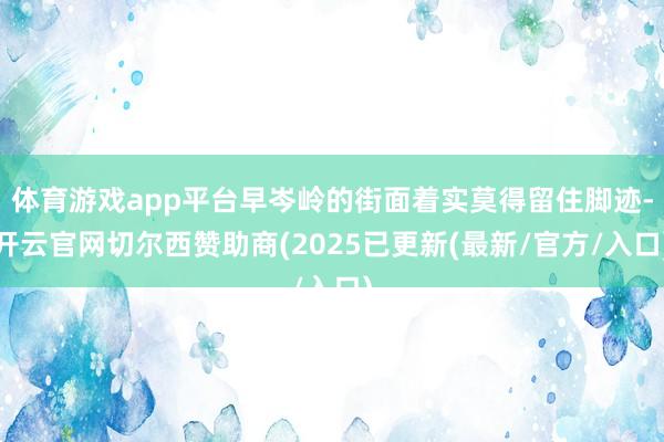 体育游戏app平台早岑岭的街面着实莫得留住脚迹-开云官网切尔西赞助商(2025已更新(最新/官方/入口)