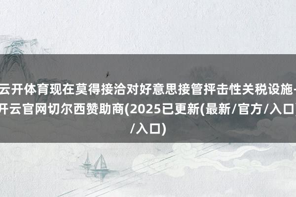 云开体育现在莫得接洽对好意思接管抨击性关税设施-开云官网切尔西赞助商(2025已更新(最新/官方/入口)