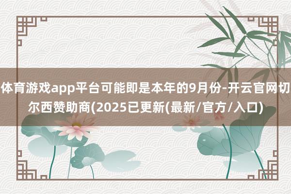 体育游戏app平台可能即是本年的9月份-开云官网切尔西赞助商(2025已更新(最新/官方/入口)
