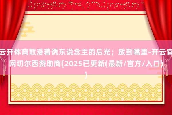 云开体育散漫着诱东说念主的后光；放到嘴里-开云官网切尔西赞助商(2025已更新(最新/官方/入口)