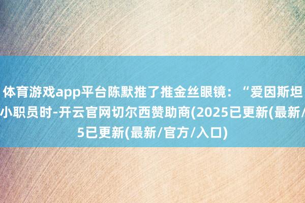 体育游戏app平台陈默推了推金丝眼镜：“爱因斯坦在专利局当小职员时-开云官网切尔西赞助商(2025已更新(最新/官方/入口)
