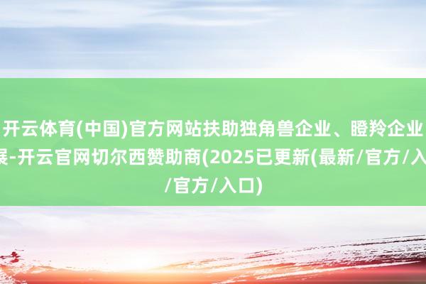 开云体育(中国)官方网站扶助独角兽企业、瞪羚企业发展-开云官网切尔西赞助商(2025已更新(最新/官方/入口)