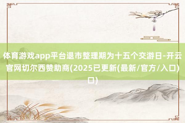 体育游戏app平台退市整理期为十五个交游日-开云官网切尔西赞助商(2025已更新(最新/官方/入口)