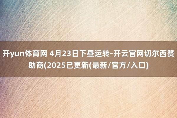 开yun体育网 4月23日下昼运转-开云官网切尔西赞助商(2025已更新(最新/官方/入口)
