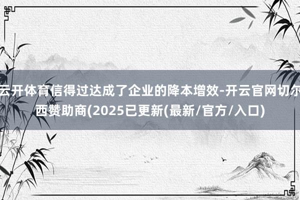 云开体育信得过达成了企业的降本增效-开云官网切尔西赞助商(2025已更新(最新/官方/入口)
