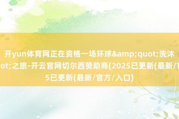 开yun体育网正在资格一场环球&quot;洗沐&quot;之旅-开云官网切尔西赞助商(2025已更新(最新/官方/入口)