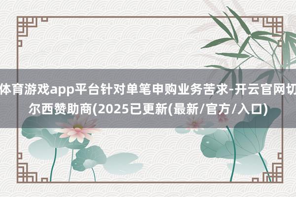 体育游戏app平台针对单笔申购业务苦求-开云官网切尔西赞助商(2025已更新(最新/官方/入口)