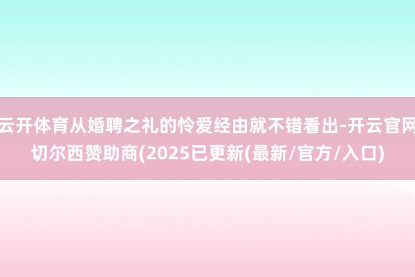 云开体育从婚聘之礼的怜爱经由就不错看出-开云官网切尔西赞助商(2025已更新(最新/官方/入口)