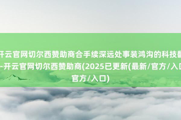 开云官网切尔西赞助商合手续深远处事装鸿沟的科技翻新-开云官网切尔西赞助商(2025已更新(最新/官方/入口)