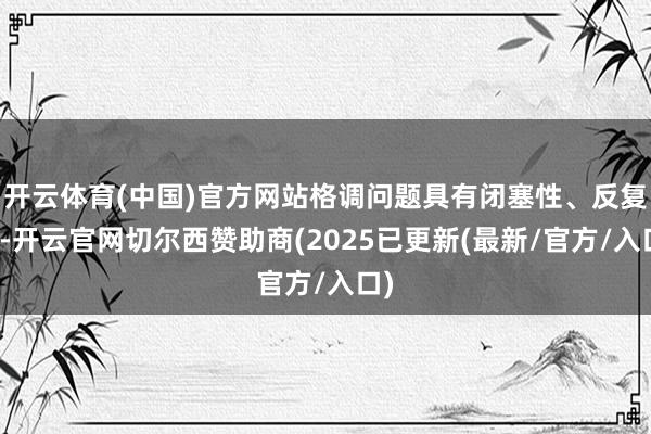 开云体育(中国)官方网站格调问题具有闭塞性、反复性-开云官网切尔西赞助商(2025已更新(最新/官方/入口)