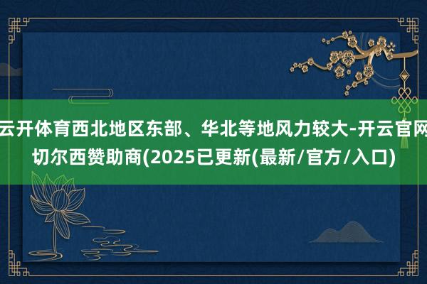 云开体育西北地区东部、华北等地风力较大-开云官网切尔西赞助商(2025已更新(最新/官方/入口)