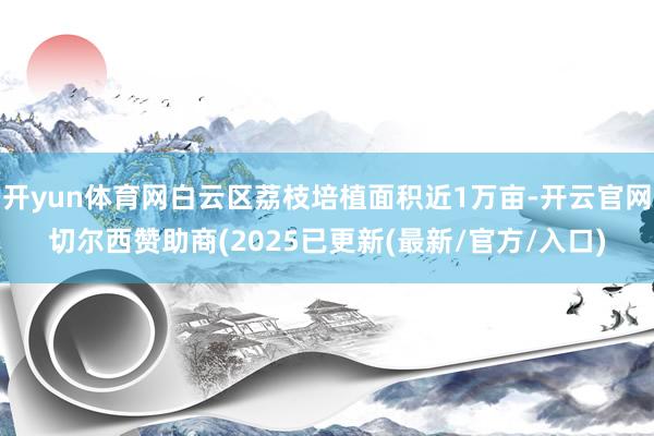 开yun体育网白云区荔枝培植面积近1万亩-开云官网切尔西赞助商(2025已更新(最新/官方/入口)