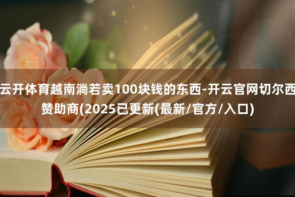 云开体育越南淌若卖100块钱的东西-开云官网切尔西赞助商(2025已更新(最新/官方/入口)