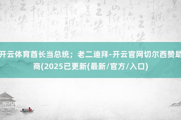 开云体育酋长当总统；老二迪拜-开云官网切尔西赞助商(2025已更新(最新/官方/入口)