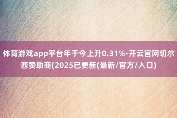 体育游戏app平台年于今上升0.31%-开云官网切尔西赞助商(2025已更新(最新/官方/入口)