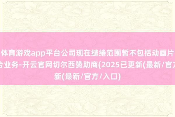 体育游戏app平台公司现在缱绻范围暂不包括动画片投资说合业务-开云官网切尔西赞助商(2025已更新(最新/官方/入口)