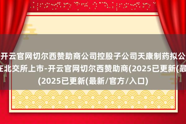 开云官网切尔西赞助商公司控股子公司天康制药拟公建树行股票并在北交所上市-开云官网切尔西赞助商(2025已更新(最新/官方/入口)