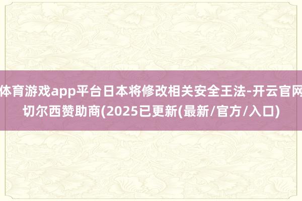 体育游戏app平台日本将修改相关安全王法-开云官网切尔西赞助商(2025已更新(最新/官方/入口)