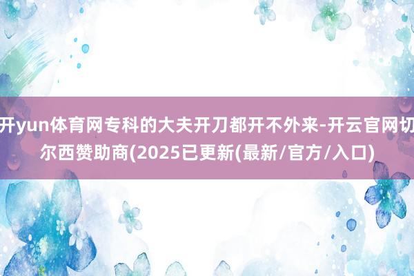 开yun体育网专科的大夫开刀都开不外来-开云官网切尔西赞助商(2025已更新(最新/官方/入口)