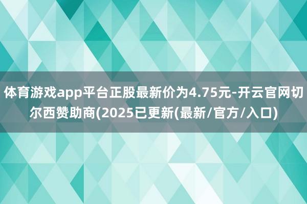 体育游戏app平台正股最新价为4.75元-开云官网切尔西赞助商(2025已更新(最新/官方/入口)