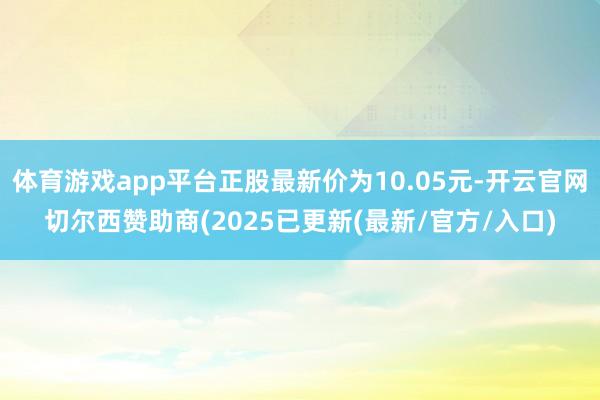 体育游戏app平台正股最新价为10.05元-开云官网切尔西赞助商(2025已更新(最新/官方/入口)