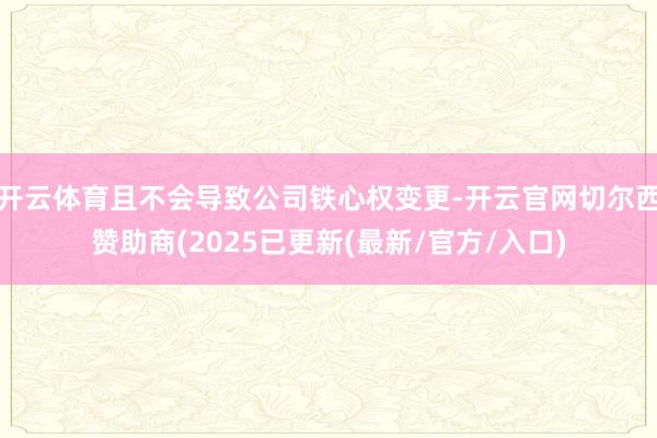 开云体育且不会导致公司铁心权变更-开云官网切尔西赞助商(2025已更新(最新/官方/入口)